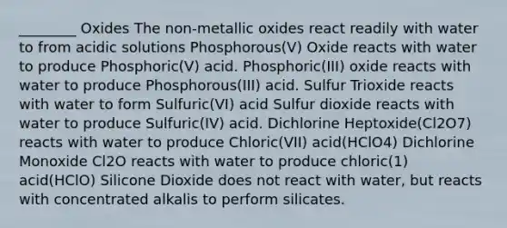 ________ Oxides The non-metallic oxides react readily with water to from acidic solutions Phosphorous(V) Oxide reacts with water to produce Phosphoric(V) acid. Phosphoric(III) oxide reacts with water to produce Phosphorous(III) acid. Sulfur Trioxide reacts with water to form Sulfuric(VI) acid Sulfur dioxide reacts with water to produce Sulfuric(IV) acid. Dichlorine Heptoxide(Cl2O7) reacts with water to produce Chloric(VII) acid(HClO4) Dichlorine Monoxide Cl2O reacts with water to produce chloric(1) acid(HClO) Silicone Dioxide does not react with water, but reacts with concentrated alkalis to perform silicates.