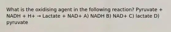 What is the oxidising agent in the following reaction? Pyruvate + NADH + H+ → Lactate + NAD+ A) NADH B) NAD+ C) lactate D) pyruvate