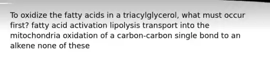 To oxidize the fatty acids in a triacylglycerol, what must occur first? fatty acid activation lipolysis transport into the mitochondria oxidation of a carbon-carbon single bond to an alkene none of these