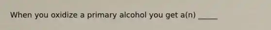 When you oxidize a primary alcohol you get a(n) _____