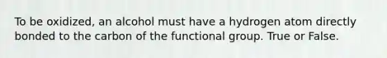 To be oxidized, an alcohol must have a hydrogen atom directly bonded to the carbon of the functional group. True or False.
