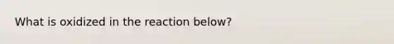 What is oxidized in the reaction below?