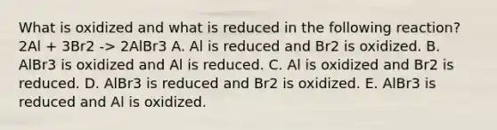 What is oxidized and what is reduced in the following reaction? 2Al + 3Br2 -> 2AlBr3 A. Al is reduced and Br2 is oxidized. B. AlBr3 is oxidized and Al is reduced. C. Al is oxidized and Br2 is reduced. D. AlBr3 is reduced and Br2 is oxidized. E. AlBr3 is reduced and Al is oxidized.