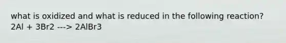what is oxidized and what is reduced in the following reaction? 2Al + 3Br2 ---> 2AlBr3