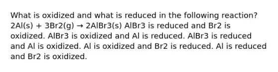 What is oxidized and what is reduced in the following reaction? 2Al(s) + 3Br2(g) → 2AlBr3(s) AlBr3 is reduced and Br2 is oxidized. AlBr3 is oxidized and Al is reduced. AlBr3 is reduced and Al is oxidized. Al is oxidized and Br2 is reduced. Al is reduced and Br2 is oxidized.