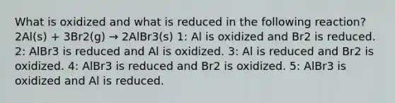 What is oxidized and what is reduced in the following reaction?2Al(s) + 3Br2(g) → 2AlBr3(s) 1: Al is oxidized and Br2 is reduced. 2: AlBr3 is reduced and Al is oxidized. 3: Al is reduced and Br2 is oxidized. 4: AlBr3 is reduced and Br2 is oxidized. 5: AlBr3 is oxidized and Al is reduced.