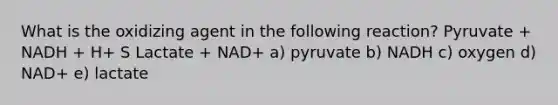 What is the oxidizing agent in the following reaction? Pyruvate + NADH + H+ S Lactate + NAD+ a) pyruvate b) NADH c) oxygen d) NAD+ e) lactate