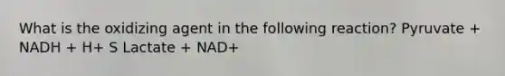 What is the oxidizing agent in the following reaction? Pyruvate + NADH + H+ S Lactate + NAD+