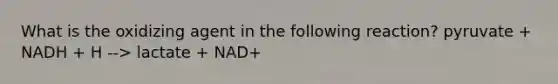 What is the oxidizing agent in the following reaction? pyruvate + NADH + H --> lactate + NAD+