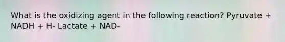 What is the oxidizing agent in the following reaction? Pyruvate + NADH + H- Lactate + NAD-