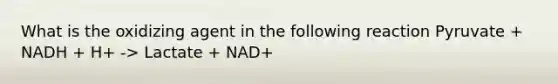 What is the oxidizing agent in the following reaction Pyruvate + NADH + H+ -> Lactate + NAD+