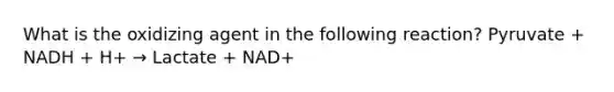 What is the oxidizing agent in the following reaction? Pyruvate + NADH + H+ → Lactate + NAD+