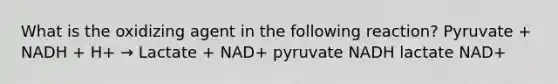 What is the oxidizing agent in the following reaction? Pyruvate + NADH + H+ → Lactate + NAD+ pyruvate NADH lactate NAD+