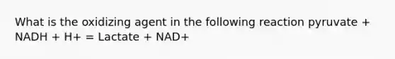 What is the oxidizing agent in the following reaction pyruvate + NADH + H+ = Lactate + NAD+