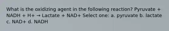 What is the oxidizing agent in the following reaction? Pyruvate + NADH + H+ → Lactate + NAD+ Select one: a. pyruvate b. lactate c. NAD+ d. NADH