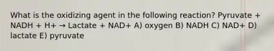 What is the oxidizing agent in the following reaction? Pyruvate + NADH + H+ → Lactate + NAD+ A) oxygen B) NADH C) NAD+ D) lactate E) pyruvate