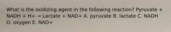 What is the oxidizing agent in the following reaction? Pyruvate + NADH + H+ → Lactate + NAD+ A. pyruvate B. lactate C. NADH D. oxygen E. NAD+