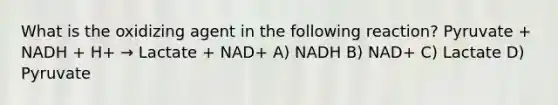 What is the oxidizing agent in the following reaction? Pyruvate + NADH + H+ → Lactate + NAD+ A) NADH B) NAD+ C) Lactate D) Pyruvate