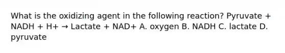 What is the oxidizing agent in the following reaction? Pyruvate + NADH + H+ → Lactate + NAD+ A. oxygen B. NADH C. lactate D. pyruvate