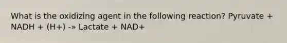 What is the oxidizing agent in the following reaction? Pyruvate + NADH + (H+) -» Lactate + NAD+