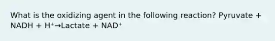 What is the oxidizing agent in the following reaction? Pyruvate + NADH + H⁺→Lactate + NAD⁺