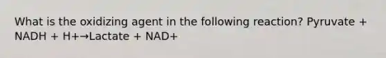 What is the oxidizing agent in the following reaction? Pyruvate + NADH + H+→Lactate + NAD+