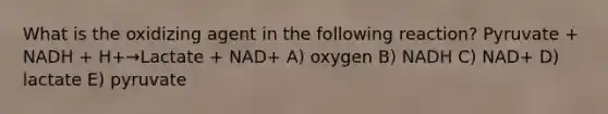 What is the oxidizing agent in the following reaction? Pyruvate + NADH + H+→Lactate + NAD+ A) oxygen B) NADH C) NAD+ D) lactate E) pyruvate