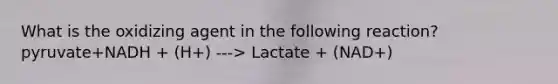 What is the oxidizing agent in the following reaction? pyruvate+NADH + (H+) ---> Lactate + (NAD+)