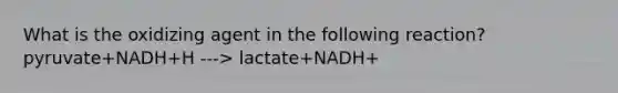 What is the oxidizing agent in the following reaction? pyruvate+NADH+H ---> lactate+NADH+