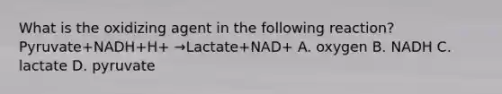 What is the oxidizing agent in the following reaction? Pyruvate+NADH+H+ →Lactate+NAD+ A. oxygen B. NADH C. lactate D. pyruvate