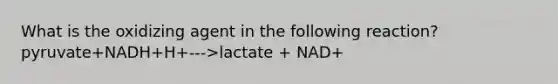 What is the oxidizing agent in the following reaction? pyruvate+NADH+H+--->lactate + NAD+