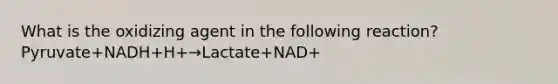 What is the oxidizing agent in the following reaction? Pyruvate+NADH+H+→Lactate+NAD+