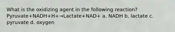 What is the oxidizing agent in the following reaction? Pyruvate+NADH+H+→Lactate+NAD+ a. NADH b. lactate c. pyruvate d. oxygen