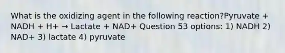 What is the oxidizing agent in the following reaction?Pyruvate + NADH + H+ → Lactate + NAD+ Question 53 options: 1) NADH 2) NAD+ 3) lactate 4) pyruvate