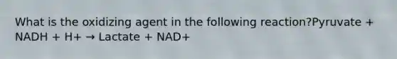 What is the oxidizing agent in the following reaction?Pyruvate + NADH + H+ → Lactate + NAD+