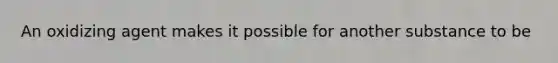 An oxidizing agent makes it possible for another substance to be