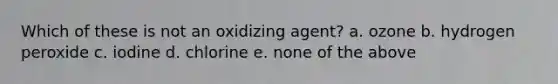 Which of these is not an oxidizing agent? a. ozone b. hydrogen peroxide c. iodine d. chlorine e. none of the above