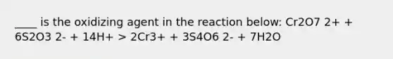 ____ is the oxidizing agent in the reaction below: Cr2O7 2+ + 6S2O3 2- + 14H+ > 2Cr3+ + 3S4O6 2- + 7H2O