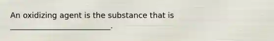 An oxidizing agent is the substance that is __________________________.