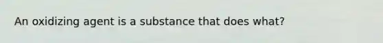 An oxidizing agent is a substance that does what?