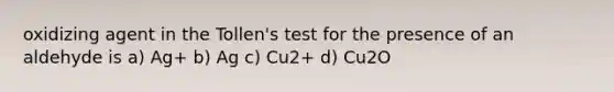 oxidizing agent in the Tollen's test for the presence of an aldehyde is a) Ag+ b) Ag c) Cu2+ d) Cu2O