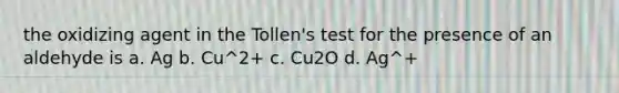 the oxidizing agent in the Tollen's test for the presence of an aldehyde is a. Ag b. Cu^2+ c. Cu2O d. Ag^+