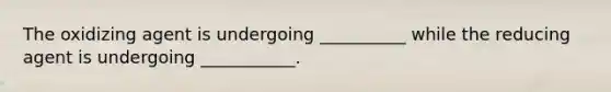 The oxidizing agent is undergoing __________ while the reducing agent is undergoing ___________.