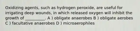 Oxidizing agents, such as hydrogen peroxide, are useful for irrigating deep wounds, in which released oxygen will inhibit the growth of __________. A ) obligate anaerobes B ) obligate aerobes C ) facultative anaerobes D ) microaerophiles