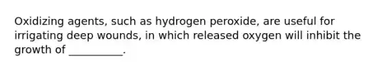 Oxidizing agents, such as hydrogen peroxide, are useful for irrigating deep wounds, in which released oxygen will inhibit the growth of __________.