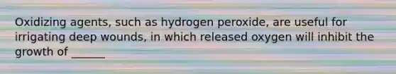 Oxidizing agents, such as hydrogen peroxide, are useful for irrigating deep wounds, in which released oxygen will inhibit the growth of ______