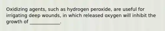 Oxidizing agents, such as hydrogen peroxide, are useful for irrigating deep wounds, in which released oxygen will inhibit the growth of _____________.