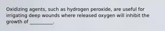 Oxidizing agents, such as hydrogen peroxide, are useful for irrigating deep wounds where released oxygen will inhibit the growth of __________.