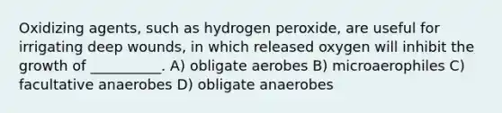 Oxidizing agents, such as hydrogen peroxide, are useful for irrigating deep wounds, in which released oxygen will inhibit the growth of __________. A) obligate aerobes B) microaerophiles C) facultative anaerobes D) obligate anaerobes