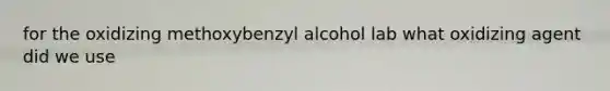 for the oxidizing methoxybenzyl alcohol lab what oxidizing agent did we use